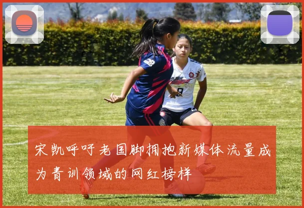 宋凯呼吁老国脚拥抱新媒体流量成为青训领域的网红榜样