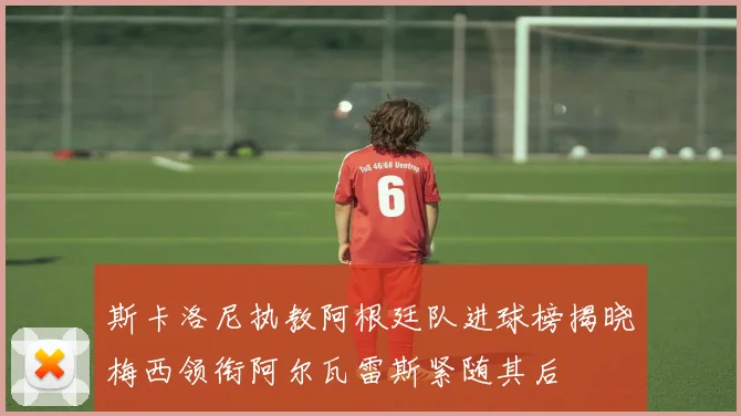 斯卡洛尼执教阿根廷队进球榜揭晓梅西领衔阿尔瓦雷斯紧随其后
