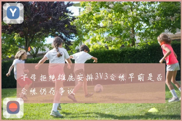 字母拒绝雄鹿安排3V3合练早前是否合练仍存争议