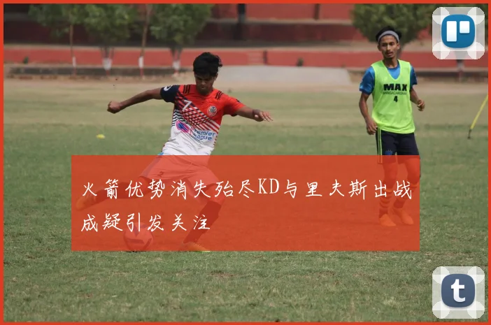 火箭优势消失殆尽KD与里夫斯出战成疑引发关注