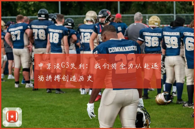 申京谈G3失利：我们将全力以赴逐场拼搏创造历史