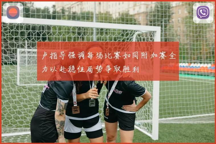 卢指导强调每场比赛如同附加赛全力以赴稳住局势争取胜利