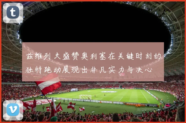 兹维列夫盛赞奥利塞在关键时刻的独特跑动展现出非凡实力与决心