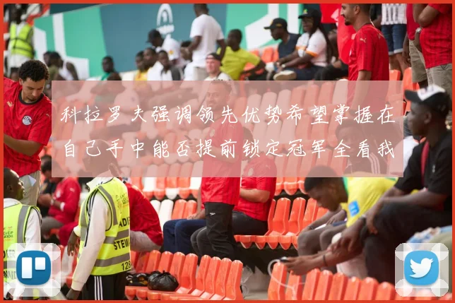 科拉罗夫强调领先优势希望掌握在自己手中能否提前锁定冠军全看我们表现