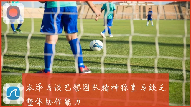本泽马谈巴黎团队精神称皇马缺乏整体协作能力