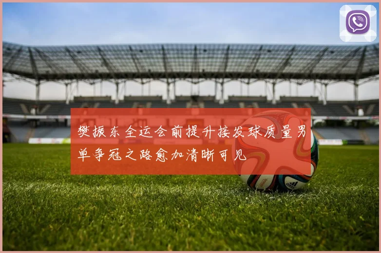樊振东全运会前提升接发球质量男单争冠之路愈加清晰可见
