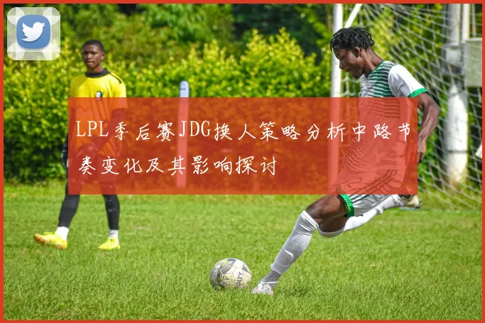 LPL季后赛JDG换人策略分析中路节奏变化及其影响探讨